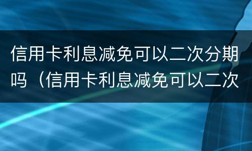信用卡利息减免可以二次分期吗（信用卡利息减免可以二次分期吗）