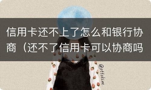 信用卡还不上了怎么和银行协商（还不了信用卡可以协商吗）