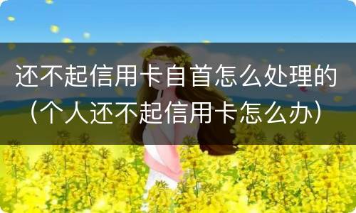 还不起信用卡自首怎么处理的（个人还不起信用卡怎么办）