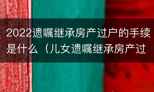 2022遗嘱继承房产过户的手续是什么（儿女遗嘱继承房产过户手续）