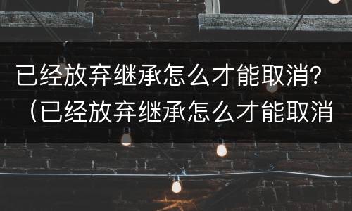 已经放弃继承怎么才能取消？（已经放弃继承怎么才能取消呢）