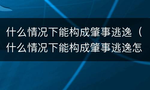 什么情况下能构成肇事逃逸（什么情况下能构成肇事逃逸怎么处罚新交规）