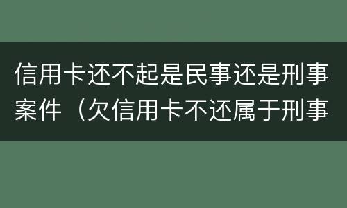 信用卡还不起是民事还是刑事案件（欠信用卡不还属于刑事案件吗）
