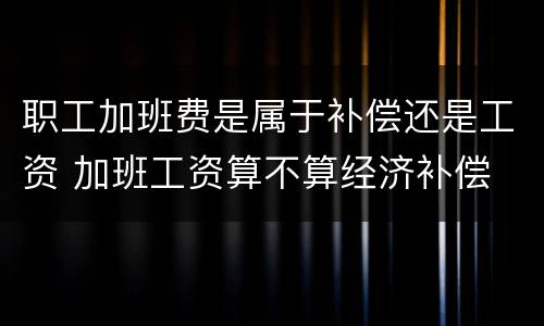 职工加班费是属于补偿还是工资 加班工资算不算经济补偿