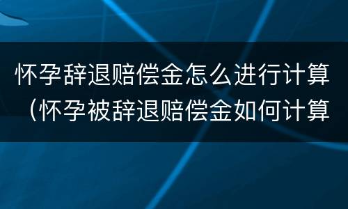 怀孕辞退赔偿金怎么进行计算（怀孕被辞退赔偿金如何计算）