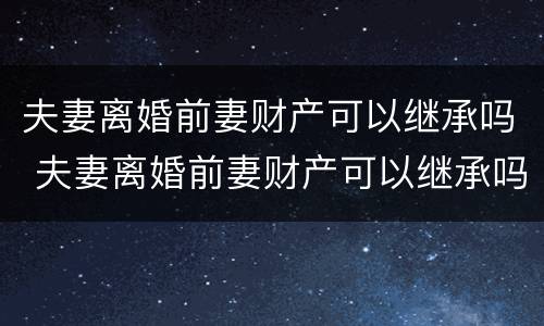 夫妻离婚前妻财产可以继承吗 夫妻离婚前妻财产可以继承吗