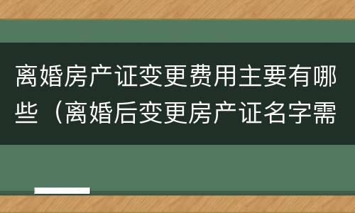 离婚房产证变更费用主要有哪些（离婚后变更房产证名字需要什么费用）
