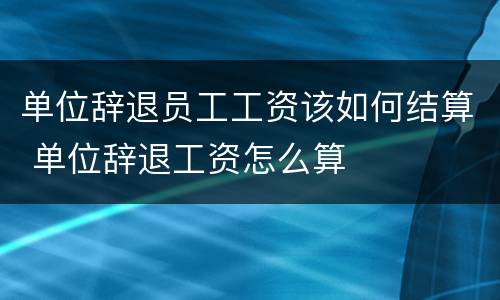 单位辞退员工工资该如何结算 单位辞退工资怎么算