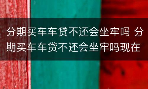 分期买车车贷不还会坐牢吗 分期买车车贷不还会坐牢吗现在
