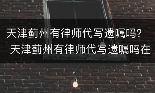 天津蓟州有律师代写遗嘱吗？ 天津蓟州有律师代写遗嘱吗在哪里