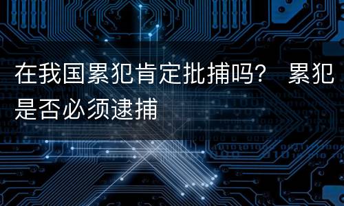 在我国累犯肯定批捕吗？ 累犯是否必须逮捕