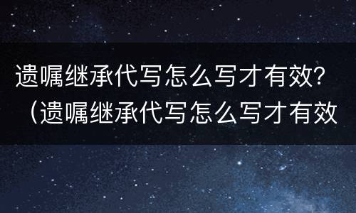 遗嘱继承代写怎么写才有效？（遗嘱继承代写怎么写才有效果）