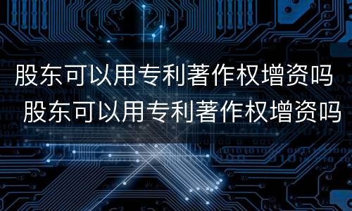股东可以用专利著作权增资吗 股东可以用专利著作权增资吗知乎