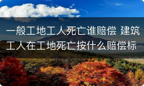 一般工地工人死亡谁赔偿 建筑工人在工地死亡按什么赔偿标准