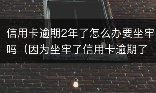 信用卡逾期2年了怎么办要坐牢吗（因为坐牢了信用卡逾期了怎么办）
