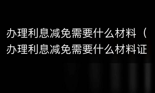 办理利息减免需要什么材料（办理利息减免需要什么材料证明）