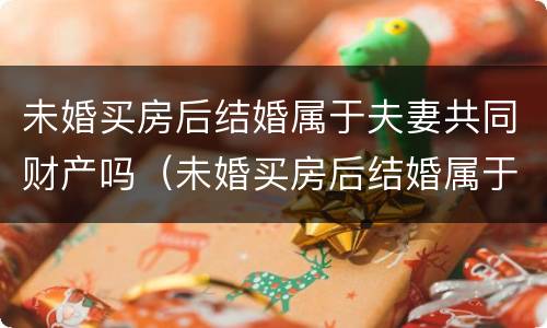 未婚买房后结婚属于夫妻共同财产吗（未婚买房后结婚属于夫妻共同财产吗）