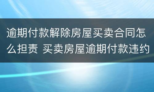 逾期付款解除房屋买卖合同怎么担责 买卖房屋逾期付款违约责任