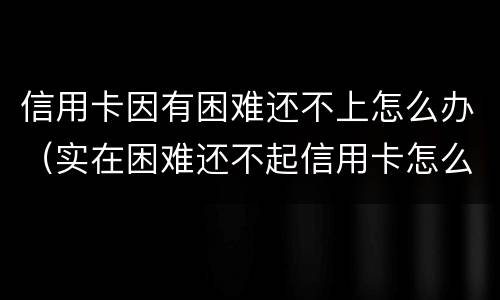 信用卡因有困难还不上怎么办（实在困难还不起信用卡怎么办）