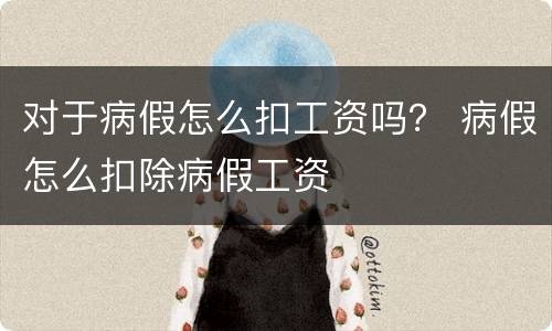 对于病假怎么扣工资吗？ 病假怎么扣除病假工资