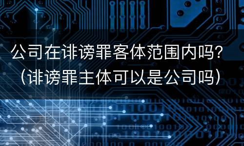 公司在诽谤罪客体范围内吗？（诽谤罪主体可以是公司吗）