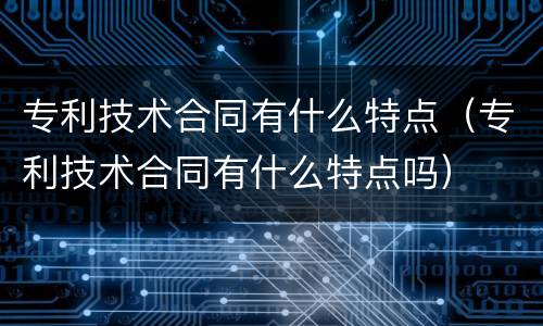 专利技术合同有什么特点（专利技术合同有什么特点吗）