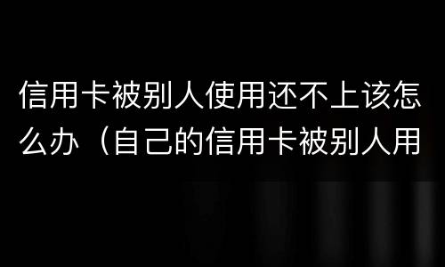 信用卡被别人使用还不上该怎么办（自己的信用卡被别人用了不还怎么办）