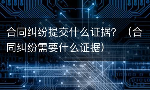 合同纠纷提交什么证据？（合同纠纷需要什么证据）