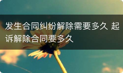 发生合同纠纷解除需要多久 起诉解除合同要多久