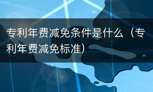 专利年费减免条件是什么（专利年费减免标准）