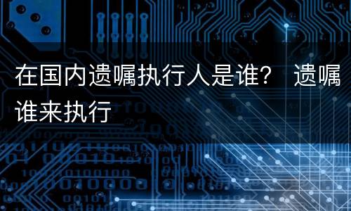 在国内遗嘱执行人是谁？ 遗嘱谁来执行