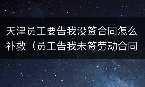 天津员工要告我没签合同怎么补救（员工告我未签劳动合同,怎么反败为胜）
