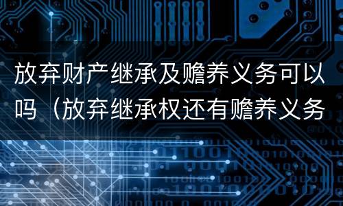 放弃财产继承及赡养义务可以吗（放弃继承权还有赡养义务吗）