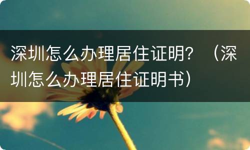 深圳怎么办理居住证明？（深圳怎么办理居住证明书）