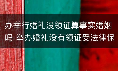 办举行婚礼没领证算事实婚姻吗 举办婚礼没有领证受法律保护吗