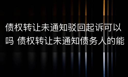 债权转让未通知驳回起诉可以吗 债权转让未通知债务人的能否发生效力