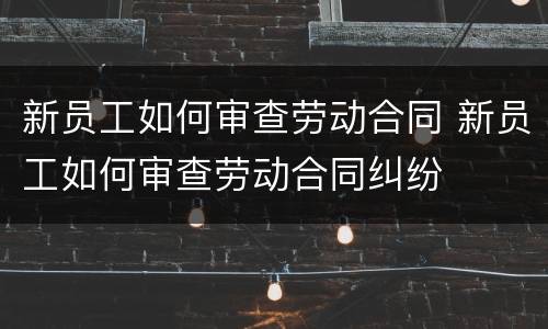 新员工如何审查劳动合同 新员工如何审查劳动合同纠纷