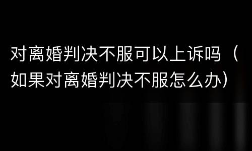对离婚判决不服可以上诉吗（如果对离婚判决不服怎么办）