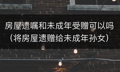 房屋遗嘱和未成年受赠可以吗（将房屋遗赠给未成年孙女）