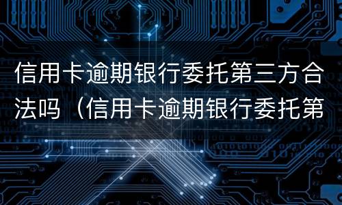 信用卡逾期银行委托第三方合法吗（信用卡逾期银行委托第三方合法吗安全吗）