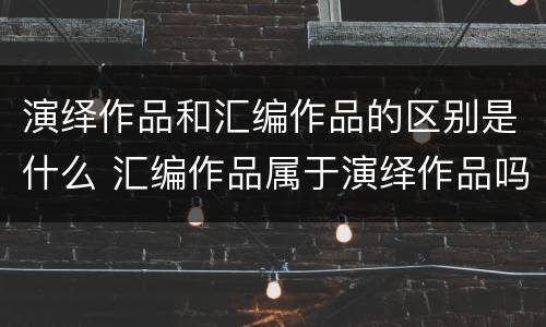 演绎作品和汇编作品的区别是什么 汇编作品属于演绎作品吗