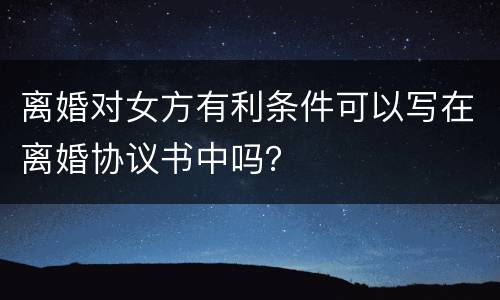 离婚对女方有利条件可以写在离婚协议书中吗？