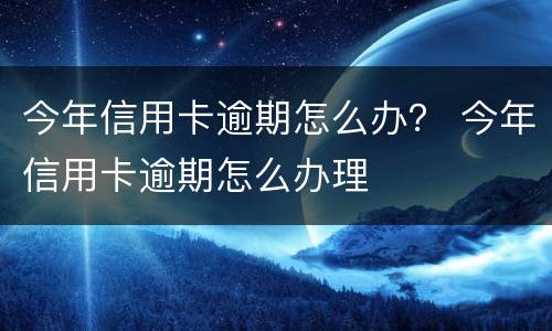 今年信用卡逾期怎么办？ 今年信用卡逾期怎么办理