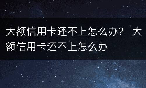 大额信用卡还不上怎么办？ 大额信用卡还不上怎么办