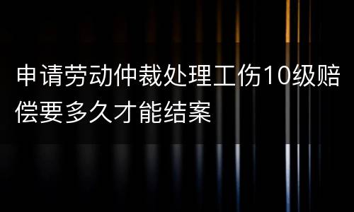 申请劳动仲裁处理工伤10级赔偿要多久才能结案