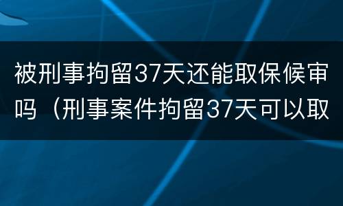 被刑事拘留37天还能取保候审吗（刑事案件拘留37天可以取保候审吗）