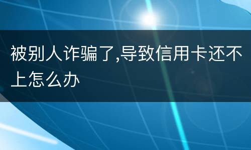 被别人诈骗了,导致信用卡还不上怎么办