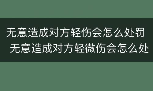无意造成对方轻伤会怎么处罚 无意造成对方轻微伤会怎么处罚