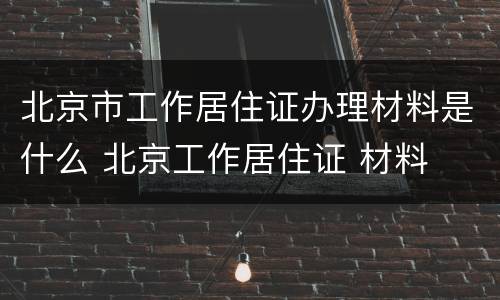 北京市工作居住证办理材料是什么 北京工作居住证 材料