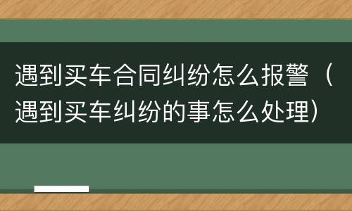 遇到买车合同纠纷怎么报警（遇到买车纠纷的事怎么处理）